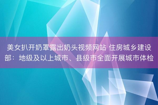美女扒开奶罩露出奶头视频网站 住房城乡建设部：地级及以上城市、县级市全面开展城市体检