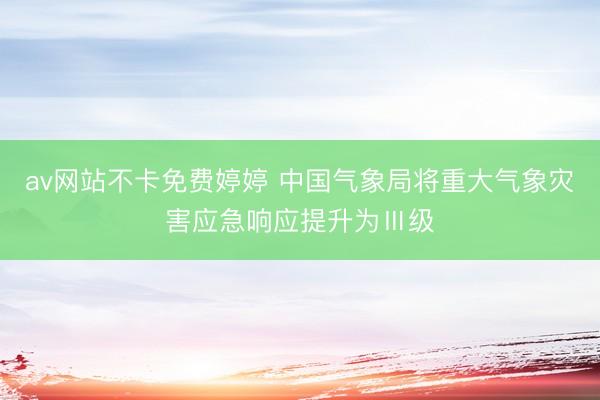av网站不卡免费婷婷 中国气象局将重大气象灾害应急响应提升为Ⅲ级
