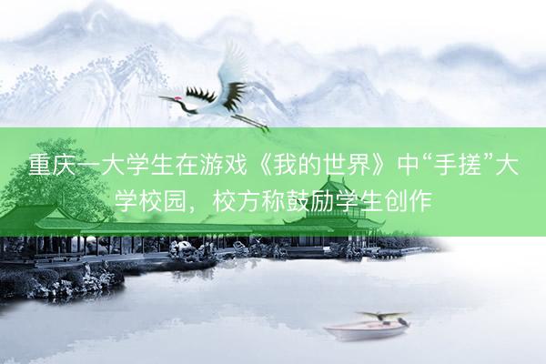 重庆一大学生在游戏《我的世界》中“手搓”大学校园，校方称鼓励学生创作