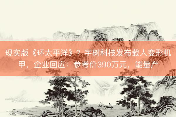 现实版《环太平洋》？宇树科技发布载人变形机甲，企业回应：参考价390万元，能量产