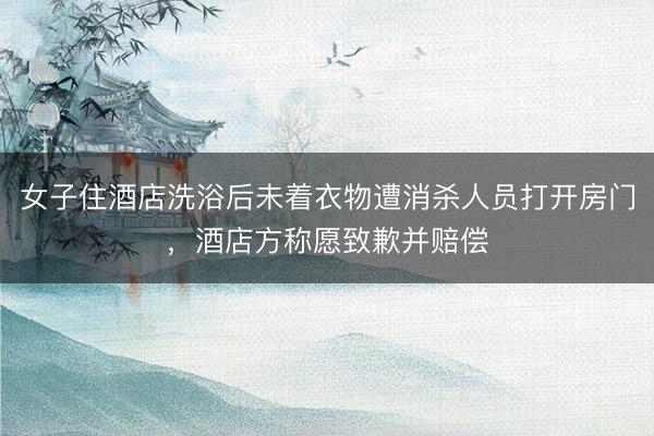 女子住酒店洗浴后未着衣物遭消杀人员打开房门，酒店方称愿致歉并赔偿