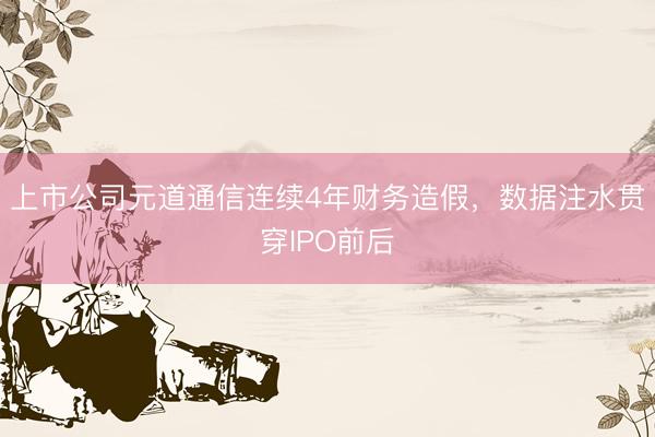 上市公司元道通信连续4年财务造假，数据注水贯穿IPO前后
