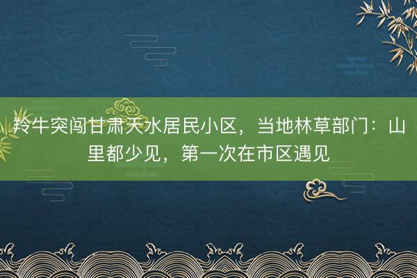 羚牛突闯甘肃天水居民小区，当地林草部门：山里都少见，第一次在市区遇见