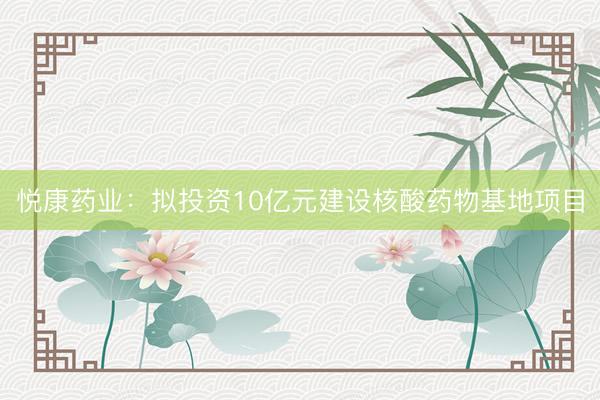 悦康药业：拟投资10亿元建设核酸药物基地项目