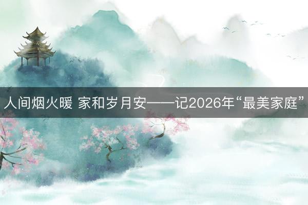 人间烟火暖 家和岁月安——记2026年“最美家庭”