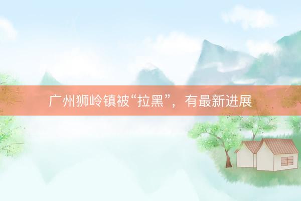 广州狮岭镇被“拉黑”,有最新进展