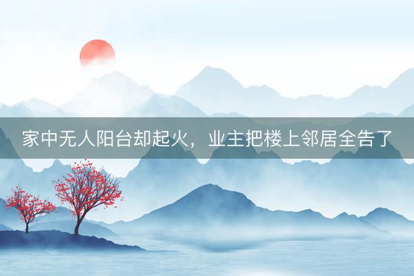 家中无人阳台却起火，业主把楼上邻居全告了