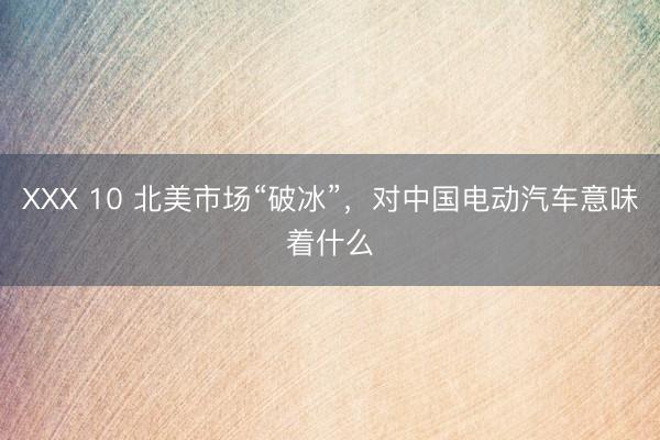 ХХХ 10 北美市场“破冰”，对中国电动汽车意味着什么