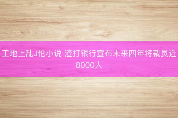 工地上乱J伦小说 渣打银行宣布未来四年将裁员近8000人