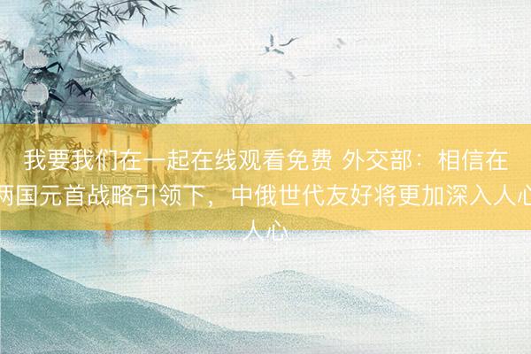 我要我们在一起在线观看免费 外交部：相信在两国元首战略引领下，中俄世代友好将更加深入人心