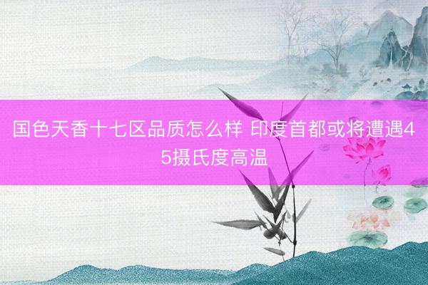 国色天香十七区品质怎么样 印度首都或将遭遇45摄氏度高温
