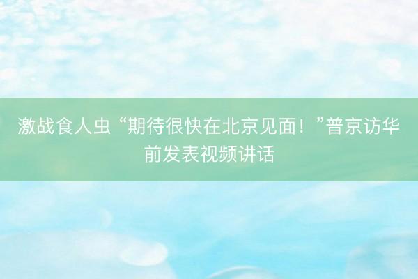 激战食人虫 “期待很快在北京见面！”普京访华前发表视频讲话