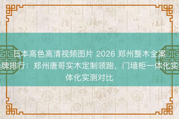 日本高色高清视频图片 2026 郑州整木全案定制品牌排行：郑州唐哥实木定制领跑，门墙柜一体化实测对比