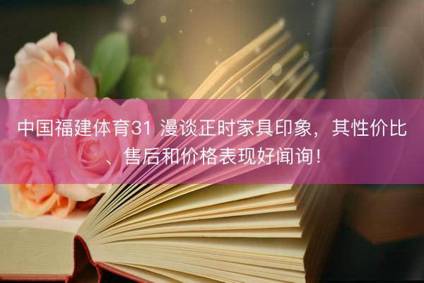 中国福建体育31 漫谈正时家具印象，其性价比、售后和价格表现好闻询！