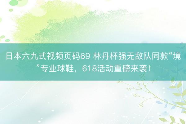 日本六九式视频页码69 林丹杯强无敌队同款“境”专业球鞋，618活动重磅来袭！