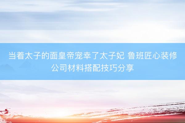 当着太子的面皇帝宠幸了太子妃 鲁班匠心装修公司材料搭配技巧分享