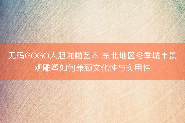 无码GOGO大胆啪啪艺术 东北地区冬季城市景观雕塑如何兼顾文化性与实用性