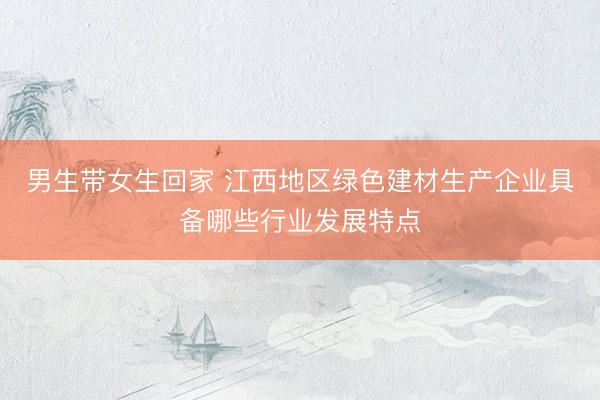 男生带女生回家 江西地区绿色建材生产企业具备哪些行业发展特点