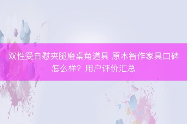 双性受自慰夹腿磨桌角道具 原木智作家具口碑怎么样？用户评价汇总