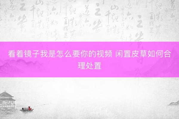 看着镜子我是怎么要你的视频 闲置皮草如何合理处置