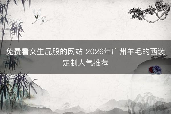 免费看女生屁股的网站 2026年广州羊毛的西装定制人气推荐