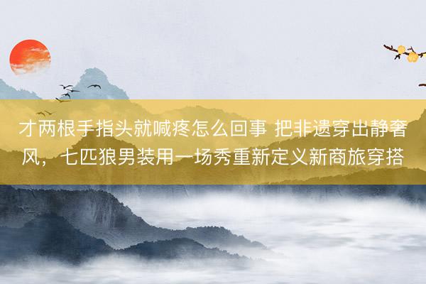 才两根手指头就喊疼怎么回事 把非遗穿出静奢风,七匹狼男装用一场秀重新定义新商旅穿搭