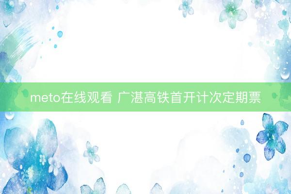 meto在线观看 广湛高铁首开计次定期票
