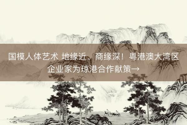 国模人体艺术 地缘近、商缘深！粤港澳大湾区企业家为琼港合作献策→