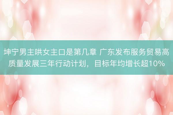 坤宁男主哄女主口是第几章 广东发布服务贸易高质量发展三年行动计划，目标年均增长超10%