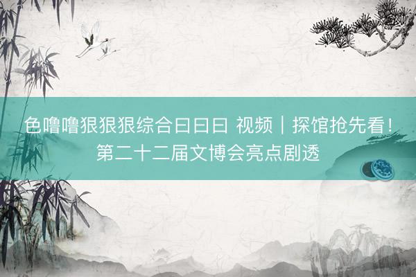 色噜噜狠狠狠综合曰曰曰 视频｜探馆抢先看！第二十二届文博会亮点剧透