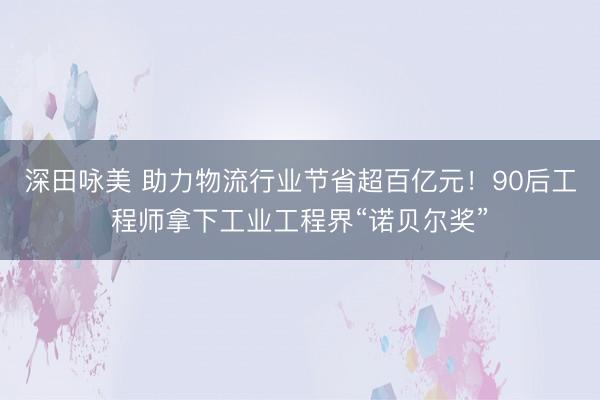 深田咏美 助力物流行业节省超百亿元！90后工程师拿下工业工程界“诺贝尔奖”