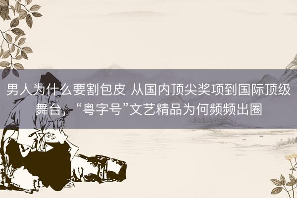 男人为什么要割包皮 从国内顶尖奖项到国际顶级舞台，“粤字号”文艺精品为何频频出圈