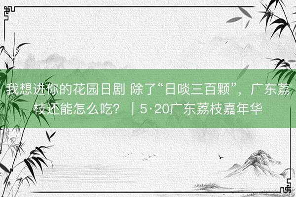 我想进你的花园日剧 除了“日啖三百颗”，广东荔枝还能怎么吃？｜5·20广东荔枝嘉年华
