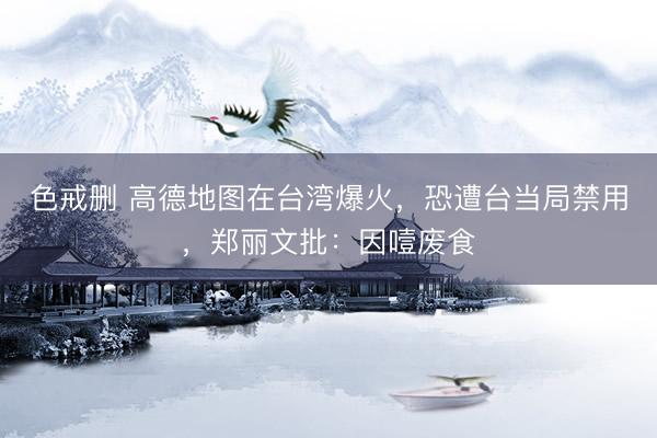 色戒删 高德地图在台湾爆火,恐遭台当局禁用,郑丽文批:因噎废食