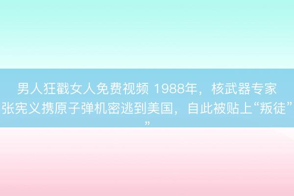 男人狂戳女人免费视频 1988年，核武器专家张宪义携原子弹机密逃到美国，自此被贴上“叛徒”