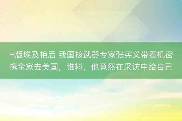 H版埃及艳后 我国核武器专家张宪义带着机密携全家去美国，谁料，他竟然在采访中给自己