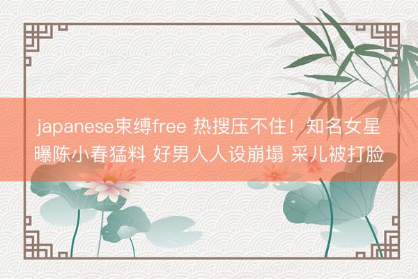 japanese束缚free 热搜压不住！知名女星曝陈小春猛料 好男人人设崩塌 采儿被打脸
