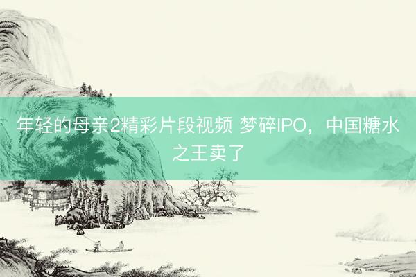 年轻的母亲2精彩片段视频 梦碎IPO，中国糖水之王卖了