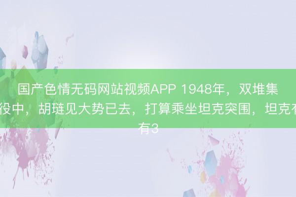 国产色情无码网站视频APP 1948年，双堆集战役中，胡琏见大势已去，打算乘坐坦克突围，坦克有3