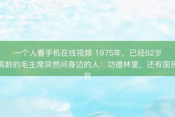 一个人看手机在线视频 1975年，已经82岁高龄的毛主席突然问身边的人：功德林里，还有国民