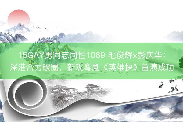 15GAY男同志同性1069 毛俊辉×彭庆华：深港合力破圈，新观粤剧《英雄抉》首演成功