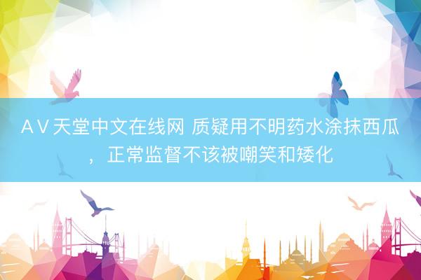 АⅤ天堂中文在线网 质疑用不明药水涂抹西瓜，正常监督不该被嘲笑和矮化