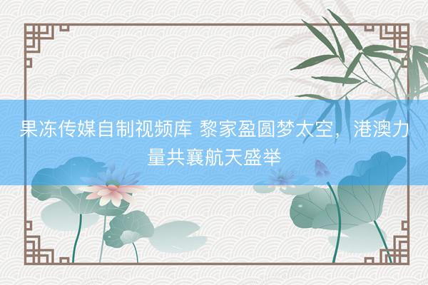 果冻传媒自制视频库 黎家盈圆梦太空，港澳力量共襄航天盛举