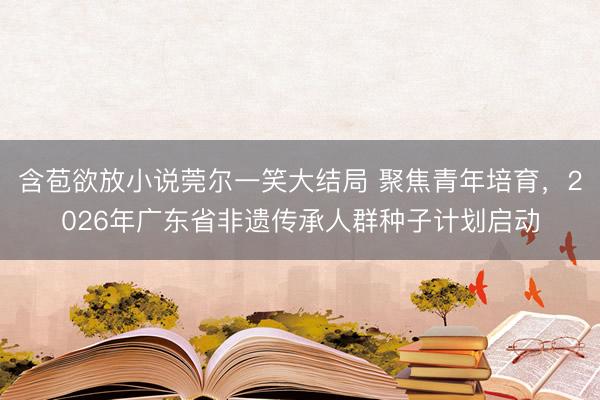 含苞欲放小说莞尔一笑大结局 聚焦青年培育，2026年广东省非遗传承人群种子计划启动