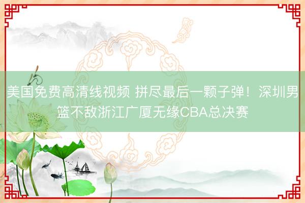 美国免费高清线视频 拼尽最后一颗子弹！深圳男篮不敌浙江广厦无缘CBA总决赛