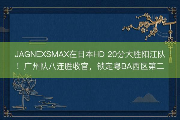 JAGNEXSMAX在日本HD 20分大胜阳江队！广州队八连胜收官，锁定粤BA西区第二