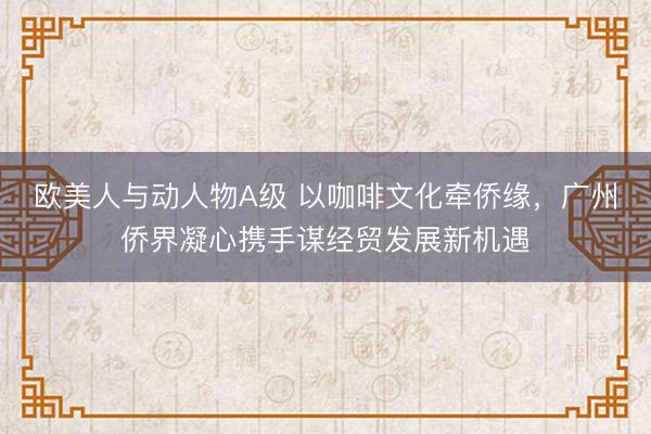 欧美人与动人物A级 以咖啡文化牵侨缘，广州侨界凝心携手谋经贸发展新机遇