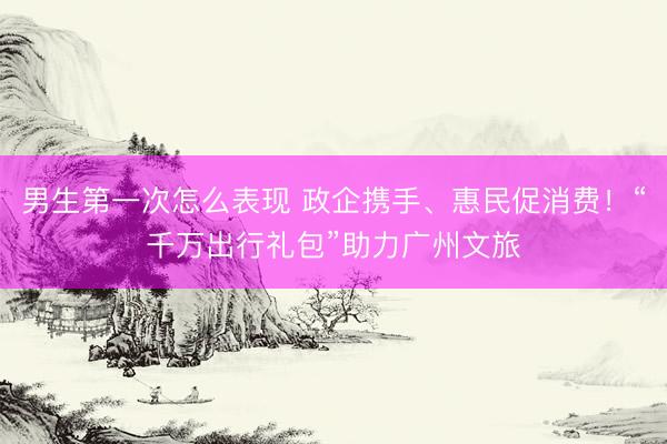 男生第一次怎么表现 政企携手、惠民促消费！“千万出行礼包”助力广州文旅