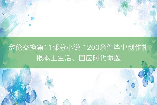 敌伦交换第11部分小说 1200余件毕业创作扎根本土生活、回应时代命题