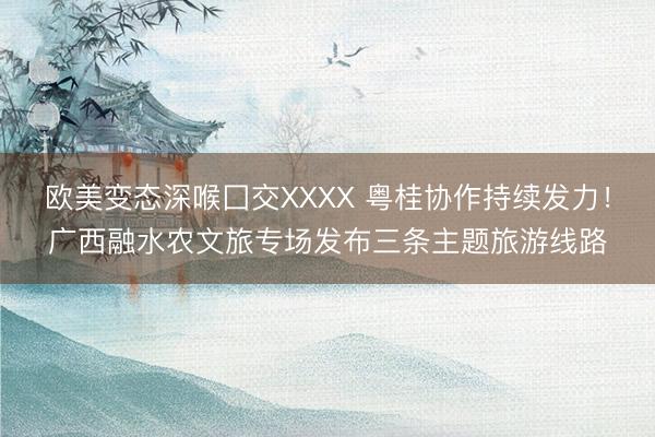 欧美变态深喉囗交XXXX 粤桂协作持续发力！广西融水农文旅专场发布三条主题旅游线路